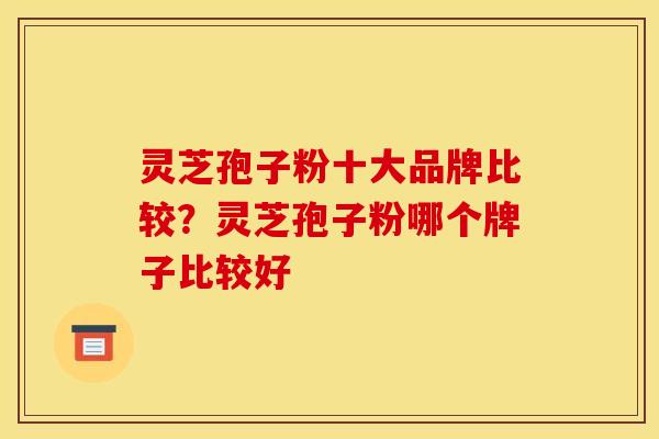 灵芝孢子粉十大品牌比较?灵芝孢子粉哪个牌子比较好