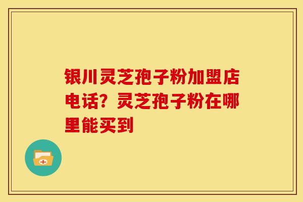银川灵芝孢子粉加盟店电话?灵芝孢子粉在哪里能买到
