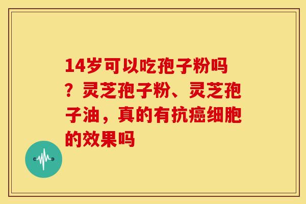 14岁可以吃孢子粉吗？灵芝孢子粉、灵芝孢子油，真的有抗癌细胞的效果吗