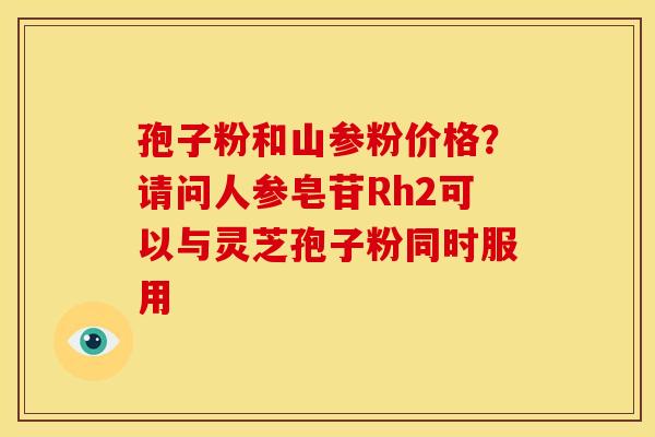 孢子粉和山参粉价格?请问人参皂苷Rh2可以与灵芝孢子粉同时服用