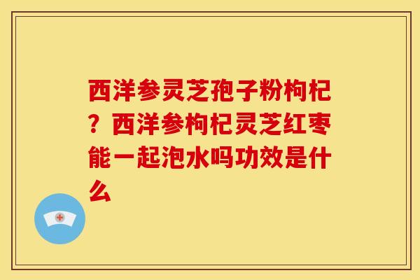 西洋参灵芝孢子粉枸杞？西洋参枸杞灵芝红枣能一起泡水吗功效是什么