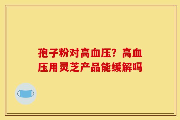 孢子粉对高血压?高血压用灵芝产品能缓解吗