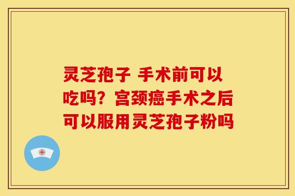 灵芝孢子 手术前可以吃吗?宫颈癌手术之后可以服用灵芝孢子粉吗