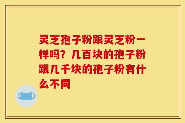 灵芝孢子粉跟灵芝粉一样吗？几百块的孢子粉跟几千块的孢子粉有什么不同