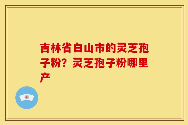吉林省白山市的灵芝孢子粉?灵芝孢子粉哪里产