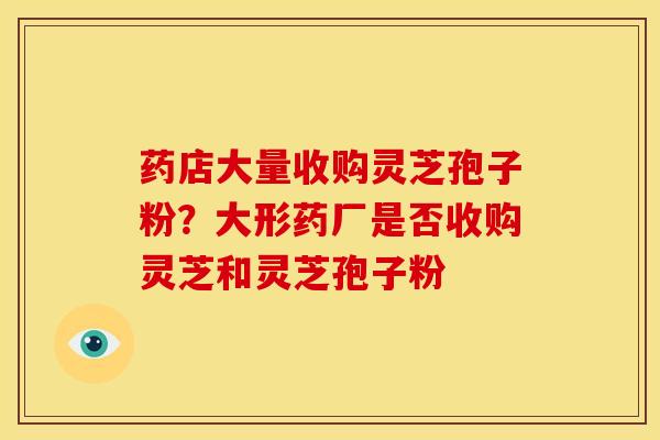 药店大量收购灵芝孢子粉？大形药厂是否收购灵芝和灵芝孢子粉