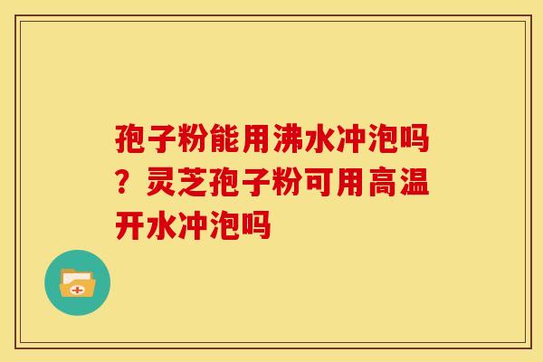 孢子粉能用沸水冲泡吗?灵芝孢子粉可用高温开水冲泡吗