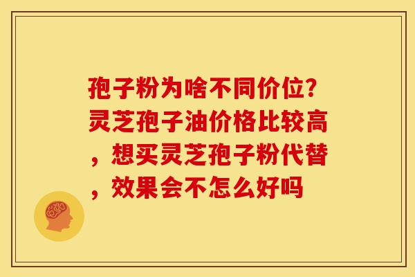 孢子粉为啥不同价位？灵芝孢子油价格比较高，想买灵芝孢子粉代替，效果会不怎么好吗