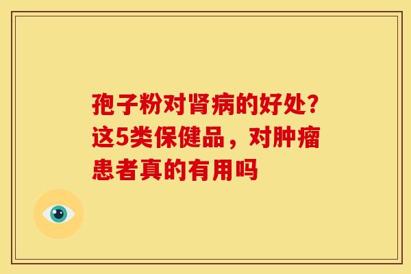 孢子粉对肾病的好处?这5类保健品,对肿瘤患者真的有用吗