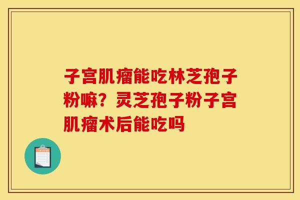 子宫肌瘤能吃林芝孢子粉嘛?灵芝孢子粉子宫肌瘤术后能吃吗