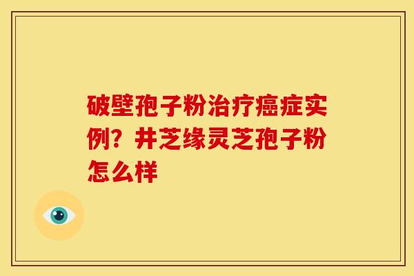 破壁孢子粉治疗癌症实例？井芝缘灵芝孢子粉怎么样