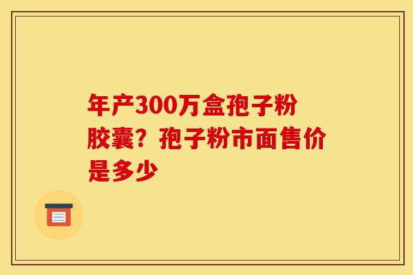 年产300万盒孢子粉胶囊？孢子粉市面售价是多少