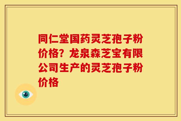 同仁堂国药灵芝孢子粉价格?龙泉森芝宝有限公司生产的灵芝孢子粉价格