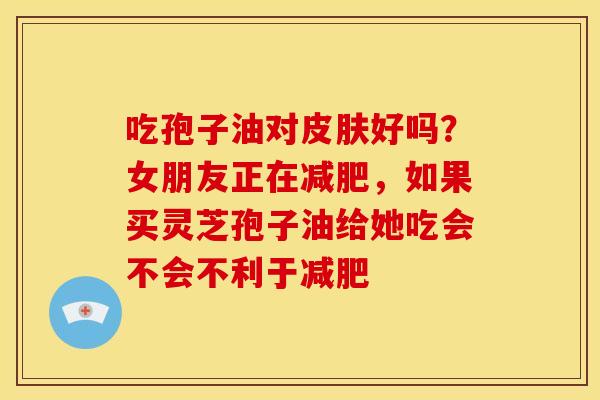 吃孢子油对皮肤好吗?女朋友正在减肥,如果买灵芝孢子油给她吃会不会不利于减肥