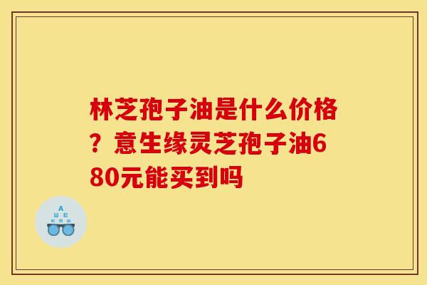 林芝孢子油是什么价格?意生缘灵芝孢子油680元能买到吗