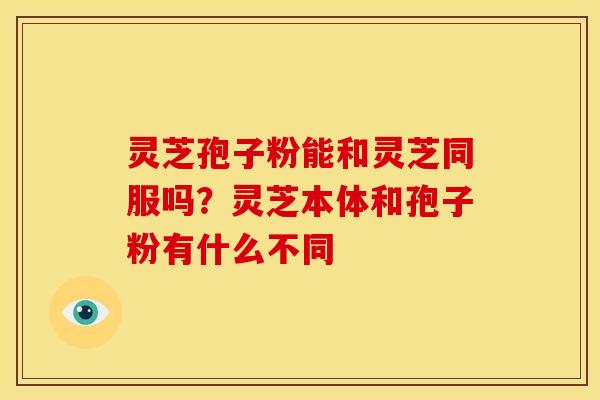 灵芝孢子粉能和灵芝同服吗?灵芝本体和孢子粉有什么不同