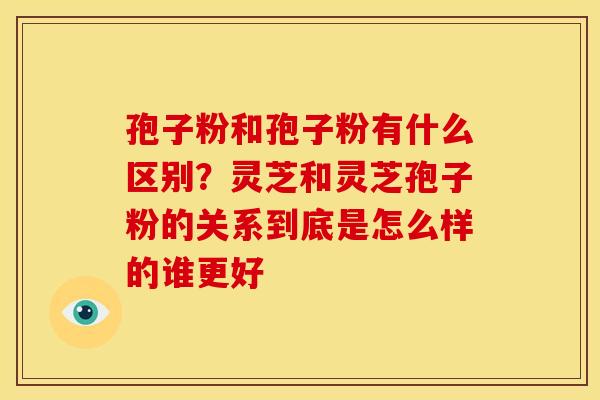 孢子粉和孢子粉有什么区别?灵芝和灵芝孢子粉的关系到底是怎么样的谁更好