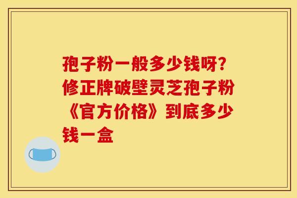 孢子粉一般多少钱呀?修正牌破壁灵芝孢子粉《官方价格》到底多少钱一盒