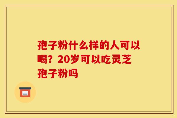 孢子粉什么样的人可以喝?20岁可以吃灵芝孢子粉吗