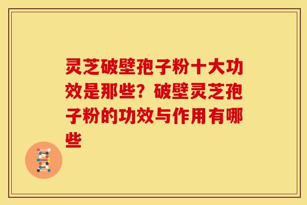 灵芝破壁孢子粉十大功效是那些？破壁灵芝孢子粉的功效与作用有哪些