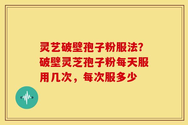 灵艺破壁孢子粉服法?破壁灵芝孢子粉每天服用几次,每次服多少