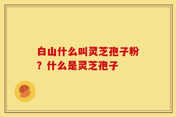 白山什么叫灵芝孢子粉？什么是灵芝孢子