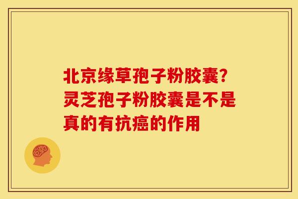 北京缘草孢子粉胶囊?灵芝孢子粉胶囊是不是真的有抗癌的作用