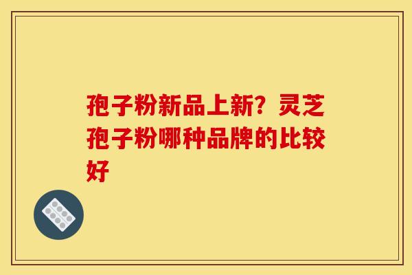孢子粉新品上新?灵芝孢子粉哪种品牌的比较好