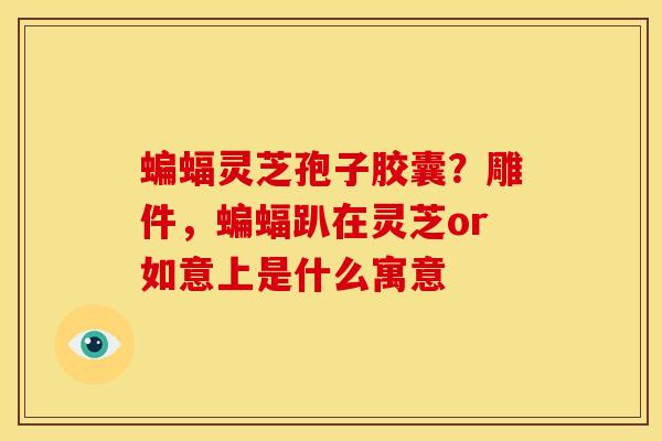 蝙蝠灵芝孢子胶囊？雕件，蝙蝠趴在灵芝or如意上是什么寓意