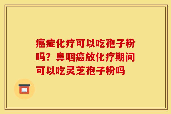 癌症化疗可以吃孢子粉吗?鼻咽癌放化疗期间可以吃灵芝孢子粉吗