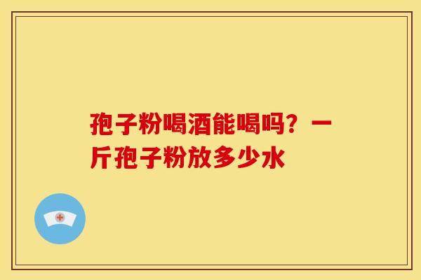 孢子粉喝酒能喝吗？一斤孢子粉放多少水