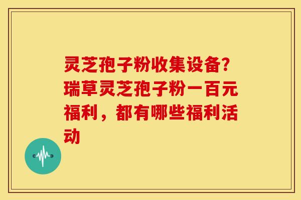 灵芝孢子粉收集设备?瑞草灵芝孢子粉一百元福利,都有哪些福利活动