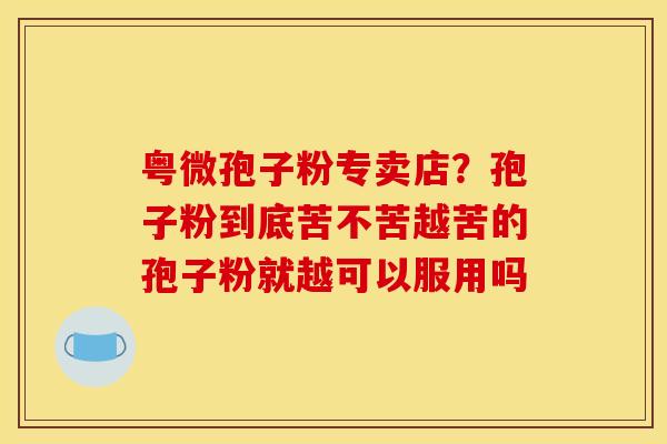 粤微孢子粉专卖店?孢子粉到底苦不苦越苦的孢子粉就越可以服用吗