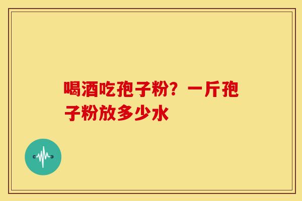 喝酒吃孢子粉?一斤孢子粉放多少水