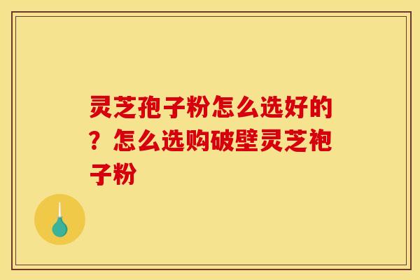 灵芝孢子粉怎么选好的？怎么选购破壁灵芝袍子粉