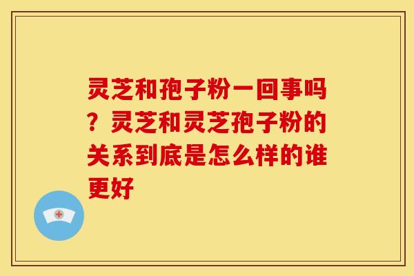 灵芝和孢子粉一回事吗?灵芝和灵芝孢子粉的关系到底是怎么样的谁更好