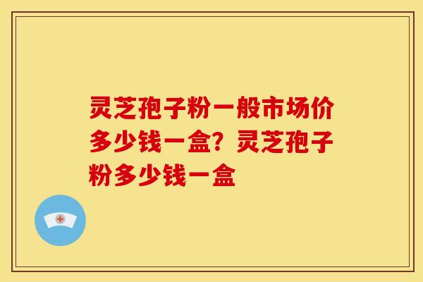 灵芝孢子粉一般市场价多少钱一盒?灵芝孢子粉多少钱一盒