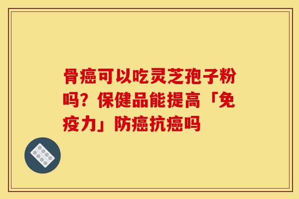 骨癌可以吃灵芝孢子粉吗?保健品能提高「免疫力」防癌抗癌吗