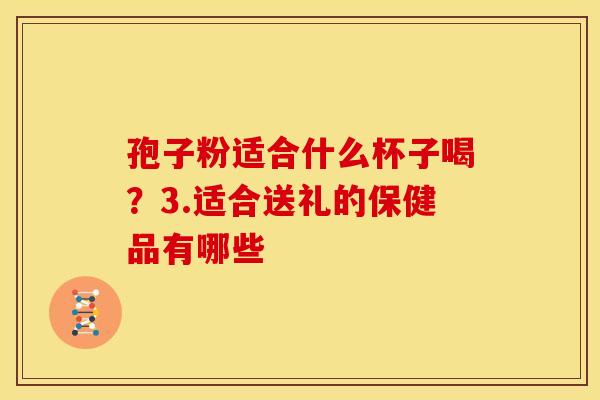 孢子粉适合什么杯子喝？3.适合送礼的保健品有哪些