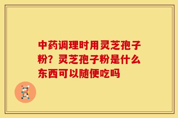 中药调理时用灵芝孢子粉?灵芝孢子粉是什么东西可以随便吃吗