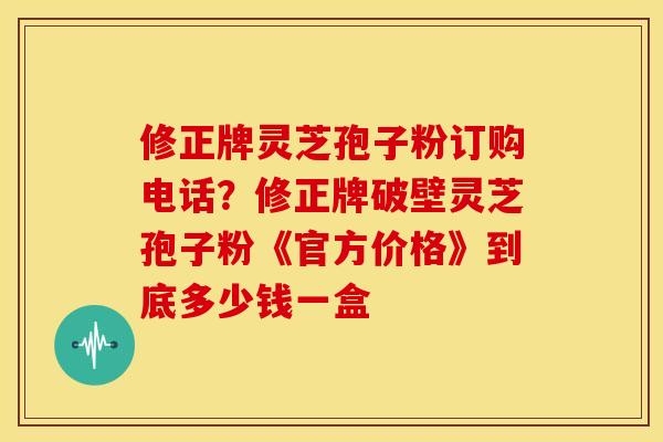 修正牌灵芝孢子粉订购电话?修正牌破壁灵芝孢子粉《官方价格》到底多少钱一盒
