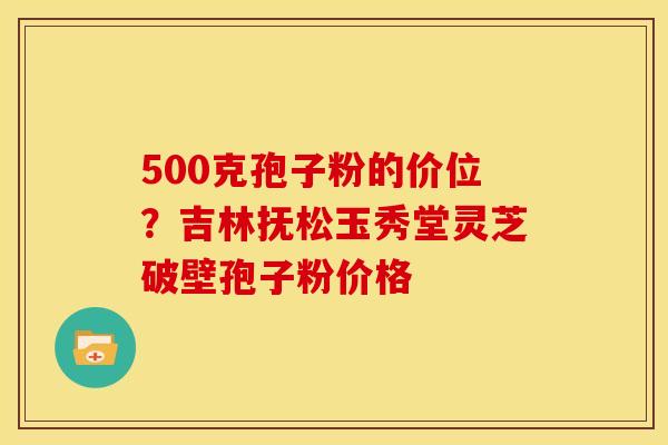 500克孢子粉的价位?吉林抚松玉秀堂灵芝破壁孢子粉价格