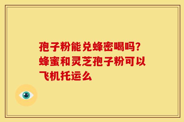 孢子粉能兑蜂密喝吗?蜂蜜和灵芝孢子粉可以飞机托运么