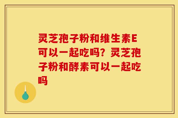 灵芝孢子粉和维生素E可以一起吃吗?灵芝孢子粉和酵素可以一起吃吗