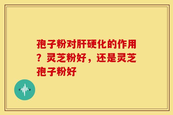 孢子粉对肝硬化的作用？灵芝粉好，还是灵芝孢子粉好