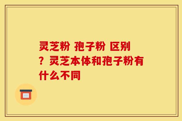 灵芝粉 孢子粉 区别？灵芝本体和孢子粉有什么不同