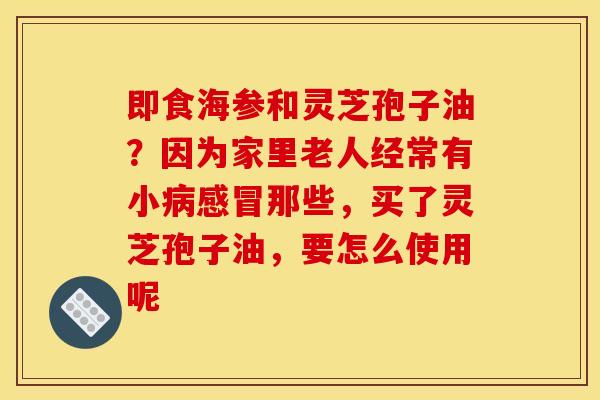 即食海参和灵芝孢子油？因为家里老人经常有小病感冒那些，买了灵芝孢子油，要怎么使用呢