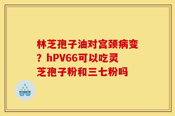林芝孢子油对宫颈病变？hPV66可以吃灵芝孢子粉和三七粉吗