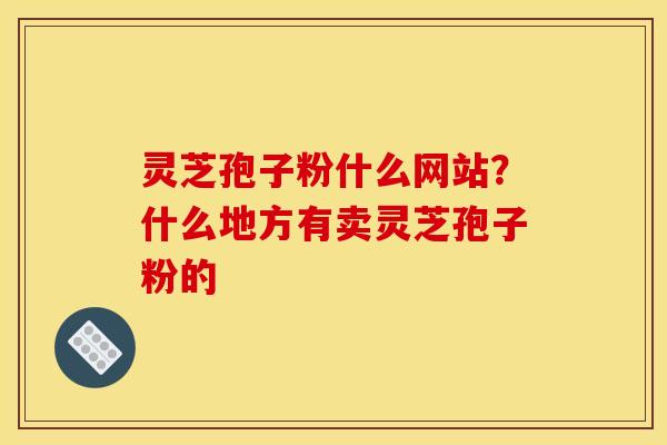 灵芝孢子粉什么网站?什么地方有卖灵芝孢子粉的