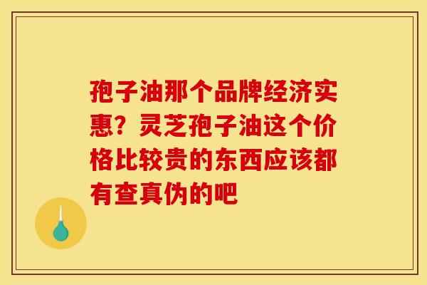 孢子油那个品牌经济实惠？灵芝孢子油这个价格比较贵的东西应该都有查真伪的吧